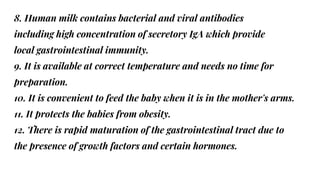 8. Human milk contains bacterial and viral antibodies
including high concentration of secretory IgA which provide
local gastrointestinal immunity.
9. It is available at correct temperature and needs no time for
preparation.
10. It is convenient to feed the baby when it is in the mother's arms.
11. It protects the babies from obesity.
12. There is rapid maturation of the gastrointestinal tract due to
the presence of growth factors and certain hormones.
 