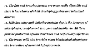 13. The fats and proteins present are more easily digestible and
there is less chance of child developing gastric and intestinal
distress.
14. Milk has other anti-infective proteins due to the presence of
microphages, complement, lysozyme and lactoferrin. All these
provide protection against diarrhoea and respiratory infections.
15. The breast milk also provides many biochemical advantages
like prevention of neonatal hypoglycaemia.
 