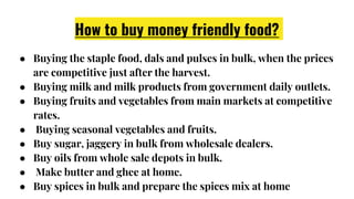 How to buy money friendly food?
● Buying the staple food, dals and pulses in bulk, when the prices
are competitive just after the harvest.
● Buying milk and milk products from government daily outlets.
● Buying fruits and vegetables from main markets at competitive
rates.
● Buying seasonal vegetables and fruits.
● Buy sugar, jaggery in bulk from wholesale dealers.
● Buy oils from whole sale depots in bulk.
● Make butter and ghee at home.
● Buy spices in bulk and prepare the spices mix at home
 