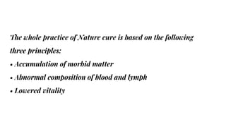 The whole practice of Nature cure is based on the following
three principles:
• Accumulation of morbid matter
• Abnormal composition of blood and lymph
• Lowered vitality
 