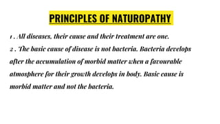 PRINCIPLES OF NATUROPATHY
1 . All diseases, their cause and their treatment are one.
2 . The basic cause of disease is not bacteria. Bacteria develops
after the accumulation of morbid matter when a favourable
atmosphere for their growth develops in body. Basic cause is
morbid matter and not the bacteria.
 