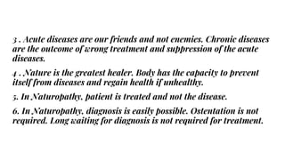 3 . Acute diseases are our friends and not enemies. Chronic diseases
are the outcome of wrong treatment and suppression of the acute
diseases.
4 . Nature is the greatest healer. Body has the capacity to prevent
itself from diseases and regain health if unhealthy.
5. In Naturopathy, patient is treated and not the disease.
6. In Naturopathy, diagnosis is easily possible. Ostentation is not
required. Long waiting for diagnosis is not required for treatment.
 