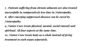 7 . Patients suffering from chronic ailments are also treated
successfully in comparatively less time in Naturopathy.
8. After emerging suppressed diseases can be cured by
Naturopathy.
9. Nature Cure treats physical, mental, social (moral) and
spiritual. All four aspects at the same time.
10. Nature Cure treats body as a whole instead of giving
treatment to each organ separately.
 
