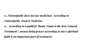 11. Naturopathy does not use medicines. According to
Naturopathy ‘Food is Medicine.
12 . According to GandhiJi ‘Rama Nama is the best Natural
Treatment”, means doing prayer according to one's spiritual
faith is an important part of treatment.
 