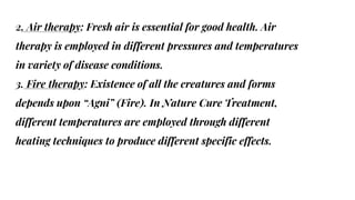 2. Air therapy: Fresh air is essential for good health. Air
therapy is employed in different pressures and temperatures
in variety of disease conditions.
3. Fire therapy: Existence of all the creatures and forms
depends upon “Agni” (Fire). In Nature Cure Treatment,
different temperatures are employed through different
heating techniques to produce different specific effects.
 