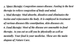 4. Space therapy: Congestion causes disease. Fasting is the best
therapy to relieve congestion of body and mind.
5. Mud therapy: Mud absorbs, dissolves and eliminates the
toxins and rejuvenates the body. It is employed in treatment
of various diseases like constipation, skin diseases etc.
6. Food therapy: Most of the disease are amenable to food
therapy. As you eat so will you be physically as well as
mentally. Your food is your medicine. These are the main
slogans of Nature Cure.
 