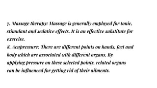 7. Massage therapy: Massage is generally employed for tonic,
stimulant and sedative effects. It is an effective substitute for
exercise.
8. Acupressure: There are different points on hands, feet and
body which are associated with different organs. By
applying pressure on these selected points, related organs
can be influenced for getting rid of their ailments.
 