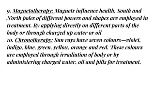 9. Magnetotherapy: Magnets influence health. South and
North poles of different powers and shapes are employed in
treatment. By applying directly on different parts of the
body or through charged up water or oil
10. Chronotherapy: Sun rays have seven colours—violet,
indigo, blue, green, yellow, orange and red. These colours
are employed through irradiation of body or by
administering charged water, oil and pills for treatment.
 