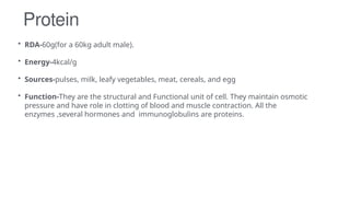 Protein
• RDA-60g(for a 60kg adult male).
• Energy-4kcal/g
• Sources-pulses, milk, leafy vegetables, meat, cereals, and egg
• Function-They are the structural and Functional unit of cell. They maintain osmotic
pressure and have role in clotting of blood and muscle contraction. All the
enzymes ,several hormones and immunoglobulins are proteins.
 