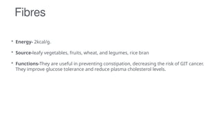 Fibres
• Energy- 2kcal/g.
• Source-leafy vegetables, fruits, wheat, and legumes, rice bran
• Functions-They are useful in preventing constipation, decreasing the risk of GIT cancer.
They improve glucose tolerance and reduce plasma cholesterol levels.
 