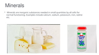 Minerals
• Minerals are inorganic substances needed in small quantities by all cells for
normal functioning. Examples include calcium, sodium, potassium, iron, iodine
etc.
 