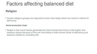 Religion
Factors affecting balanced diet
• Certain religious groups are required to cover their body, which can result in vitamin D
deficiency.
Socio-economic class
• People in low social classes generally earn less money than those in the higher and
medium classes because of this are most likely to have certain kinds of deficiency and
diseases related to unhealthy diet
 
