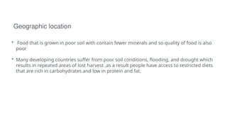 Geographic location
• Food that is grown in poor soil with contain fewer minerals and so quality of food is also
poor
• Many developing countries suffer from poor soil conditions, flooding, and drought which
results in repeated areas of lost harvest ,as a result people have access to restricted diets
that are rich in carbohydrates and low in protein and fat.
 