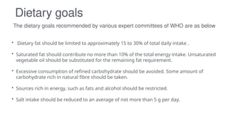 The dietary goals recommended by various expert committees of WHO are as below
Dietary goals
• Dietary fat should be limited to approximately 15 to 30% of total daily intake .
• Saturated fat should contribute no more than 10% of the total energy intake. Unsaturated
vegetable oil should be substituted for the remaining fat requirement.
• Excessive consumption of refined carbohydrate should be avoided. Some amount of
carbohydrate rich in natural fibre should be taken.
• Sources rich in energy, such as fats and alcohol should be restricted.
• Salt intake should be reduced to an average of not more than 5 g per day.
 