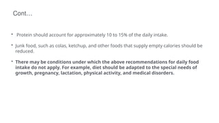 Cont…
• Protein should account for approximately 10 to 15% of the daily intake.
• Junk food, such as colas, ketchup, and other foods that supply empty calories should be
reduced.
• There may be conditions under which the above recommendations for daily food
intake do not apply. For example, diet should be adapted to the special needs of
growth, pregnancy, lactation, physical activity, and medical disorders.
 