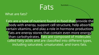 Fats
What are fats?
Fats are a type of nutrient found in food that provide the
body with energy, support cell structure, help absorb
certain vitamins, and play a role in hormone production.
Fats are energy stores that contain even more energy
than carbohydrates. Fats are composed of molecules
called fatty acids and are classified into different types,
including saturated, unsaturated, and trans fats.
function
 