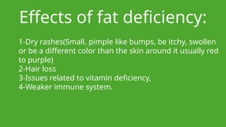 Effects of fat deficiency:
1-Dry rashes(Small, pimple like bumps, be itchy, swollen
or be a different color than the skin around it usually red
to purple)
2-Hair loss
3-Issues related to vitamin deficiency,
4-Weaker immune system.
 