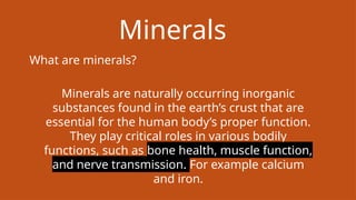 Minerals
What are minerals?
Minerals are naturally occurring inorganic
substances found in the earth’s crust that are
essential for the human body’s proper function.
They play critical roles in various bodily
functions, such as bone health, muscle function,
and nerve transmission. For example calcium
and iron.
 