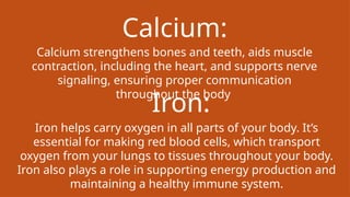 Calcium:
Calcium strengthens bones and teeth, aids muscle
contraction, including the heart, and supports nerve
signaling, ensuring proper communication
throughout the body
Iron:
Iron helps carry oxygen in all parts of your body. It’s
essential for making red blood cells, which transport
oxygen from your lungs to tissues throughout your body.
Iron also plays a role in supporting energy production and
maintaining a healthy immune system.
 