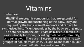 Vitamins
What are
vitamins?
Vitamins are organic compounds that are essential for
normal growth and functioning of the body. They are
required by the body in small amounts and can not be
synthesized in sufficient quantities by the body, so they must
be obtained from the diet. Vitamins play crucial roles in
various bodily functions, including metabolism, immunity,
and cell growth. There are 13 essential, classified into two
groups: fat-soluble vitamins (A,D,E and K) and water-soluble
vitamins (B vitamins and vitamin C).
 