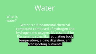 Water
What is
water?
Water is a fundamental chemical
compound composed of hydrogen and
hydrogen and oxygen. It’s essential for
life, serving roles like regulating body
temperature, aiding digestion, and
transporting nutrients.
 