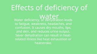 Effects of deficiency of
water
Water deficiency, or dehydration leads
to fatigue, weakness, headaches, and
confusion. It causes dry mouths, lips,
and skin, and reduces urine output.
Sever dehydration can result in heat-
related illness like heat exhaustion or
heatstroke.
 