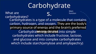 Carbohydrate
s.
What are
carbohydrates?
Carbohydrates is a type of a molecule that contains
carbon, hydrogen, and oxygen. They are the body’s
primary source of energy and the brain’s preferred
energy source.
Carbohydrates are divided into simple
carbohydrates which include fructose, lactose,
and glucose and into complex carbohydrates
which include starch(amylose and amylopechry)
Main
function
 