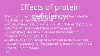 Effects of protein
deficiency:
1-Stunted growth(It indicates that a child has failed to
reach his/her growth potential)
2-Muscle weakness(It is when full effort doesn’t produce
a normal muscle contraction or movement)
3-Edema(Swelling of skin caused by too much fluid
trapped in the body’s tissue)
4-Fatty liver(The build up of excess fat in the liver cells)
5-Weak immunity(The compliment system weakens as it
is made up of proteins).
Etc.
 