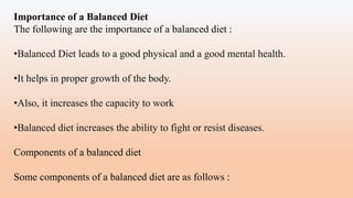 Importance of a Balanced Diet
The following are the importance of a balanced diet :
•Balanced Diet leads to a good physical and a good mental health.
•It helps in proper growth of the body.
•Also, it increases the capacity to work
•Balanced diet increases the ability to fight or resist diseases.
Components of a balanced diet
Some components of a balanced diet are as follows :
 