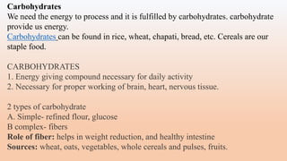 Carbohydrates
We need the energy to process and it is fulfilled by carbohydrates. carbohydrate
provide us energy.
Carbohydrates can be found in rice, wheat, chapati, bread, etc. Cereals are our
staple food.
CARBOHYDRATES
1. Energy giving compound necessary for daily activity
2. Necessary for proper working of brain, heart, nervous tissue.
2 types of carbohydrate
A. Simple- refined flour, glucose
B complex- fibers
Role of fiber: helps in weight reduction, and healthy intestine
Sources: wheat, oats, vegetables, whole cereals and pulses, fruits.
 