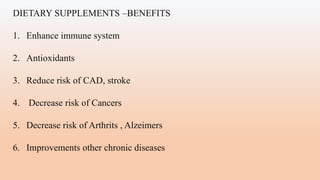 DIETARY SUPPLEMENTS –BENEFITS
1. Enhance immune system
2. Antioxidants
3. Reduce risk of CAD, stroke
4. Decrease risk of Cancers
5. Decrease risk of Arthrits , Alzeimers
6. Improvements other chronic diseases
 