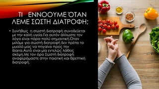 ΤΙ ΕΝΝΟΟΥΜΕ ΌΤΑΝ
ΛΕΜΕ ΣΩΣΤΗ ΔΙΑΤΡΟΦΗ;
• Συνήθως η σωστή διατροφή συνοδεύεται
με την καλή υγεία.Για αυτόν άλλωστε τον
λόγο είναι πάρα πολύ σημαντική.Όταν
μιλάμε για σωστή διατροφή δεν πρέπει το
μυαλό μας να πηγαίνει προς την
δίαιτα.Αυτό είναι μία εντελώς λάθος
σκέψη.Με τον όρο Σωστή διατροφή
αναφερόμαστε στην ποιοτική και θρεπτική
διατροφή.
 