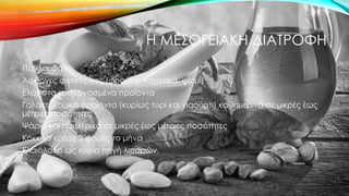 Η ΜΕΣΟΓΕΙΑΚΗ ΔΙΑΤΡΟΦΗ
Περιλαμβάνει:
Άφθονες φυτικές ίνες (φρούτα, λαχανικά, ψωμί)
Ελάχιστα επεξεργασμένα προϊόντα
Γαλακτοκομικά προϊόντα (κυρίως τυρί και γιαούρτι) καθημερινά σε μικρές έως
μέτριες ποσότητες
Ψάρια και πουλερικά σε μικρές έως μέτριες ποσότητες
Κόκκινο κρέας 2 φορές το μήνα
Ελαιόλαδο ως κύρια πηγή λιπαρών.
 