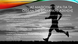 ΑΣ ΜΑΘΟΥΜΕ ΤΩΡΑ ΓΙΑ ΤΑ
ΩΦΕΛΗ ΤΗΣ ΣΩΜΑΤΙΚΗΣ ΑΣΚΗΣΗΣ
• 1. Ξυπνάς με καλύτερη διάθεση και έχεις περισσότερη ενέργεια για να ανταπεξέλθεις
στις υποχρεώσεις της ημέρας.
• 2. Αρχίζεις και προσέχεις τη διατροφή σου, μιας και λυπάσαι μήπως πάει χαμένη η
προπόνηση και ο κόπος σου.
• 3. Γνωρίζεις νέο κόσμο (είτε πας στο γυμναστήριο, είτε σε κάποιο σπορ) και αποκτάς
νέα ενδιαφέροντα.
• 4. Βλέποντας το σώμα σου να αλλάζει, αυτομάτως βελτιώνεται η ψυχολογία σου και
ανεβαίνει η αυτοπεποίθησή σου.
• 5. Μαθαίνεις να πειθαρχείς και να μπαίνεις σε πρόγραμμα. Αυτό σιγά-σιγά θα
αρχίζεις να το κάνεις και σε άλλους τομείς της ζωής σου.
• 7. Τέλος, σε βοηθά να κοιμάσαι καλύτερα. Ναι, η άσκηση είναι το απόλυτο φάρμακο
κατά της αϋπνίας
 