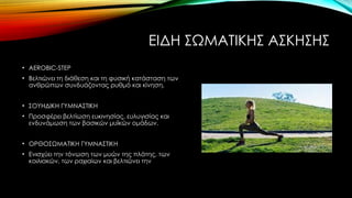 ΕΙΔΗ ΣΩΜΑΤΙΚΗΣ ΑΣΚΗΣΗΣ
• AEROBIC-STEP
• Βελτιώνει τη διάθεση και τη φυσική κατάσταση των
ανθρώπων συνδυάζοντας ρυθμό και κίνηση,
• ΣΟΥΗΔΙΚΗ ΓΥΜΝΑΣΤΙΚΗ
• Προσφέρει βελτίωση ευκινησίας, ευλυγισίας και
ενδυνάμωση των βασικών μυϊκών ομάδων.
• ΟΡΘΟΣΩΜΑΤΙΚΗ ΓΥΜΝΑΣΤΙΚΗ
• Ενισχύει την τόνωση των μυών της πλάτης, των
κοιλιακών, των ραχιαίων και βελτιώνει την
 