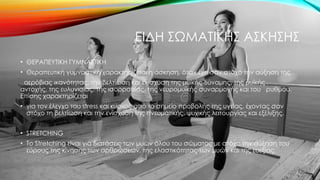 ΕΙΔΗ ΣΩΜΑΤΙΚΗΣ ΑΣΚΗΣΗΣ
• ΘΕΡΑΠΕΥΤΙΚΗ ΓΥΜΝΑΣΤΙΚΗ
• Θεραπευτική γυμναστική χαρακτηρίζεται η άσκηση, όταν έχει σαν στόχο την αύξηση της
αερόβιας ικανότητας, την βελτίωση και ενίσχυση της μυϊκής δύναμης, της μυϊκής
αντοχής, της ευλυγισίας, της ισορροπίας, της νευρομυϊκής συναρμογής και του ρυθμού.
Επίσης χαρακτηρίζεται
• για τον έλεγχο του stress και κυρίως από το σημείο προβολής της υγείας, έχοντας σαν
στόχο τη βελτίωση και την ενίσχυση της πνευματικής, ψυχικής λειτουργίας και εξέλιξης.
• STRETCHING
• Το Stretching είναι για διατάσεις των μυών όλου του σώματος με στόχο την αύξηση του
εύρους της κίνησης των αρθρώσεων, της ελαστικότητας των μυών και της ευεξίας.
 