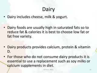 Dairy
• Dairy includes cheese, milk & yogurt.
• Dairy foods are usually high in saturated fats so to
reduce fat & calories it is best to choose low fat or
fat free variety.
• Dairy products provides calcium, protein & vitamin
D.
• For those who do not consume dairy products it is
essential to use a replacement such as soy milks or
calcium supplements in diet.
ASTHA K. PATEL 13
 