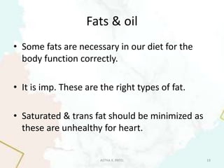 Fats & oil
• Some fats are necessary in our diet for the
body function correctly.
• It is imp. These are the right types of fat.
• Saturated & trans fat should be minimized as
these are unhealthy for heart.
ASTHA K. PATEL 19
 