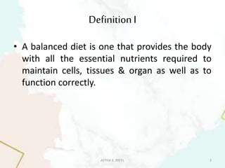 DefinitionI
• A balanced diet is one that provides the body
with all the essential nutrients required to
maintain cells, tissues & organ as well as to
function correctly.
ASTHA K. PATEL 3
 