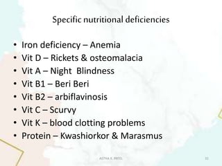 Specificnutritional deficiencies
• Iron deficiency – Anemia
• Vit D – Rickets & osteomalacia
• Vit A – Night Blindness
• Vit B1 – Beri Beri
• Vit B2 – arbiflavinosis
• Vit C – Scurvy
• Vit K – blood clotting problems
• Protein – Kwashiorkor & Marasmus
ASTHA K. PATEL 31
 