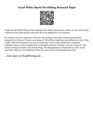 Great White Shark Overfishing Research Paper
People should STOP killing off the amazing Great White shark because sharks are one of the oldest
creatures on the Earth and they help take down the population of sea animals.
For millions of years, sharks have thrived, with nothing to fear. But in recent years that has
changed. Over the past 10 years, an average of 100 million sharks have been killed every year. That
s right, 100 million sharks Every year. In some parts of the world, sharks have completely
vanished. It does not have fanged teeth or strangling tentacles. It doesn t even live in the sea. The
creature killing the sharks is the human being. The disappearance of sharks had an effect on the
ecosystem. Because of overfishing off the east coast of the U.S bull sharks have had
... Get more on HelpWriting.net ...
 