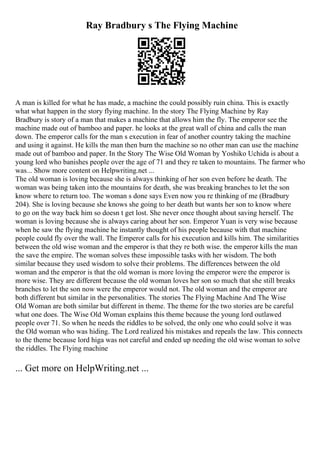 Ray Bradbury s The Flying Machine
A man is killed for what he has made, a machine the could possibly ruin china. This is exactly
what what happen in the story flying machine. In the story The Flying Machine by Ray
Bradbury is story of a man that makes a machine that allows him the fly. The emperor see the
machine made out of bamboo and paper. he looks at the great wall of china and calls the man
down. The emperor calls for the man s execution in fear of another country taking the machine
and using it against. He kills the man then burn the machine so no other man can use the machine
made out of bamboo and paper. In the Story The Wise Old Woman by Yoshiko Uchida is about a
young lord who banishes people over the age of 71 and they re taken to mountains. The farmer who
was... Show more content on Helpwriting.net ...
The old woman is loving because she is always thinking of her son even before he death. The
woman was being taken into the mountains for death, she was breaking branches to let the son
know where to return too. The woman s done says Even now you re thinking of me (Bradbury
204). She is loving because she knows she going to her death but wants her son to know where
to go on the way back him so doesn t get lost. She never once thought about saving herself. The
woman is loving because she is always caring about her son. Emperor Yuan is very wise because
when he saw the flying machine he instantly thought of his people because with that machine
people could fly over the wall. The Emperor calls for his execution and kills him. The similarities
between the old wise woman and the emperor is that they re both wise. the emperor kills the man
the save the empire. The woman solves these impossible tasks with her wisdom. The both
similar because they used wisdom to solve their problems. The differences between the old
woman and the emperor is that the old woman is more loving the emperor were the emperor is
more wise. They are different because the old woman loves her son so much that she still breaks
branches to let the son now were the emperor would not. The old woman and the emperor are
both different but similar in the personalities. The stories The Flying Machine And The Wise
Old Woman are both similar but different in theme. The theme for the two stories are be careful
what one does. The Wise Old Woman explains this theme because the young lord outlawed
people over 71. So when he needs the riddles to be solved, the only one who could solve it was
the Old woman who was hiding. The Lord realized his mistakes and repeals the law. This connects
to the theme because lord higa was not careful and ended up needing the old wise woman to solve
the riddles. The Flying machine
... Get more on HelpWriting.net ...
 