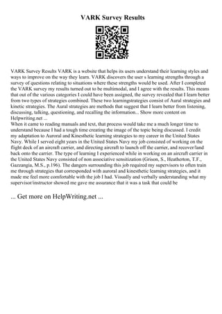 VARK Survey Results
VARK Survey Results VARK is a website that helps its users understand their learning styles and
ways to improve on the way they learn. VARK discovers the user s learning strengths through a
survey of questions relating to situations where these strengths would be used. After I completed
the VARK survey my results turned out to be multimodal, and I agree with the results. This means
that out of the various categories I could have been assigned, the survey revealed that I learn better
from two types of strategies combined. These two learningstrategies consist of Aural strategies and
kinetic strategies. The Aural strategies are methods that suggest that I learn better from listening,
discussing, talking, questioning, and recalling the information... Show more content on
Helpwriting.net ...
When it came to reading manuals and text, that process would take me a much longer time to
understand because I had a tough time creating the image of the topic being discussed. I credit
my adaptation to Auroral and Kinesthetic learning strategies to my career in the United States
Navy. While I served eight years in the United States Navy my job consisted of working on the
flight deck of an aircraft carrier, and directing aircraft to launch off the carrier, and recover/land
back onto the carrier. The type of learning I experienced while in working on an aircraft carrier in
the United States Navy consisted of non associative sensitization (Grison, S., Heatherton, T.F.,
Gazzangia, M.S., p.196). The dangers surrounding this job required my supervisors to often train
me through strategies that corresponded with auroral and kinesthetic learning strategies, and it
made me feel more comfortable with the job I had. Visually and verbally understanding what my
supervisor/instructor showed me gave me assurance that it was a task that could be
... Get more on HelpWriting.net ...
 