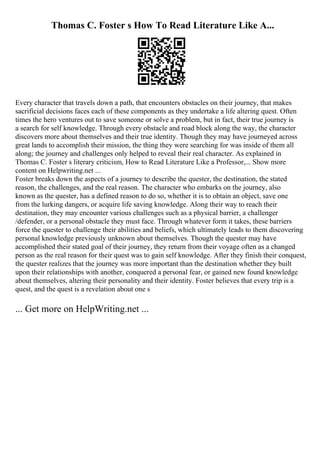 Thomas C. Foster s How To Read Literature Like A...
Every character that travels down a path, that encounters obstacles on their journey, that makes
sacrificial decisions faces each of these components as they undertake a life altering quest. Often
times the hero ventures out to save someone or solve a problem, but in fact, their true journey is
a search for self knowledge. Through every obstacle and road block along the way, the character
discovers more about themselves and their true identity. Though they may have journeyed across
great lands to accomplish their mission, the thing they were searching for was inside of them all
along; the journey and challenges only helped to reveal their real character. As explained in
Thomas C. Foster s literary criticism, How to Read Literature Like a Professor,... Show more
content on Helpwriting.net ...
Foster breaks down the aspects of a journey to describe the quester, the destination, the stated
reason, the challenges, and the real reason. The character who embarks on the journey, also
known as the quester, has a defined reason to do so, whether it is to obtain an object, save one
from the lurking dangers, or acquire life saving knowledge. Along their way to reach their
destination, they may encounter various challenges such as a physical barrier, a challenger
/defender, or a personal obstacle they must face. Through whatever form it takes, these barriers
force the quester to challenge their abilities and beliefs, which ultimately leads to them discovering
personal knowledge previously unknown about themselves. Though the quester may have
accomplished their stated goal of their journey, they return from their voyage often as a changed
person as the real reason for their quest was to gain self knowledge. After they finish their conquest,
the quester realizes that the journey was more important than the destination whether they built
upon their relationships with another, conquered a personal fear, or gained new found knowledge
about themselves, altering their personality and their identity. Foster believes that every trip is a
quest, and the quest is a revelation about one s
... Get more on HelpWriting.net ...
 