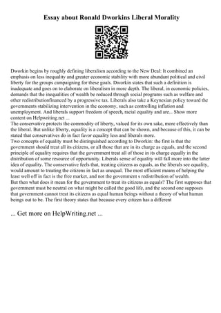Essay about Ronald Dworkins Liberal Morality
Dworkin begins by roughly defining liberalism according to the New Deal: It combined an
emphasis on less inequality and greater economic stability with more abundant political and civil
liberty for the groups campaigning for these goals. Dworkin states that such a definition is
inadequate and goes on to elaborate on liberalism in more depth. The liberal, in economic policies,
demands that the inequalities of wealth be reduced through social programs such as welfare and
other redistributionfinanced by a progressive tax. Liberals also take a Keynesian policy toward the
governments stabilizing intervention in the economy, such as controlling inflation and
unemployment. And liberals support freedom of speech, racial equality and are... Show more
content on Helpwriting.net ...
The conservative protects the commodity of liberty, valued for its own sake, more effectively than
the liberal. But unlike liberty, equality is a concept that can be shown, and because of this, it can be
stated that conservatives do in fact favor equality less and liberals more.
Two concepts of equality must be distinguished according to Dworkin: the first is that the
government should treat all its citizens, or all those that are in its charge as equals, and the second
principle of equality requires that the government treat all of those in its charge equally in the
distribution of some resource of opportunity. Liberals sense of equality will fall more into the latter
idea of equality. The conservative feels that, treating citizens as equals, as the liberals see equality,
would amount to treating the citizens in fact as unequal. The most efficient means of helping the
least well off in fact is the free market, and not the government s redistribution of wealth.
But then what does it mean for the government to treat its citizens as equals? The first supposes that
government must be neutral on what might be called the good life, and the second one supposes
that government cannot treat its citizens as equal human beings without a theory of what human
beings out to be. The first theory states that because every citizen has a different
... Get more on HelpWriting.net ...
 