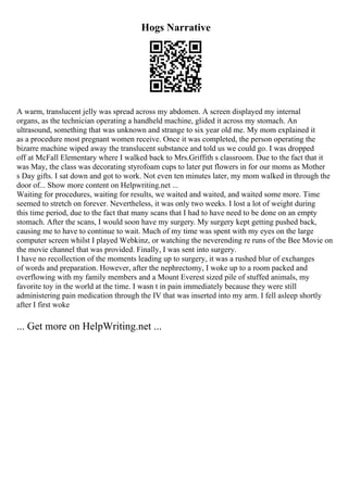 Hogs Narrative
A warm, translucent jelly was spread across my abdomen. A screen displayed my internal
organs, as the technician operating a handheld machine, glided it across my stomach. An
ultrasound, something that was unknown and strange to six year old me. My mom explained it
as a procedure most pregnant women receive. Once it was completed, the person operating the
bizarre machine wiped away the translucent substance and told us we could go. I was dropped
off at McFall Elementary where I walked back to Mrs.Griffith s classroom. Due to the fact that it
was May, the class was decorating styrofoam cups to later put flowers in for our moms as Mother
s Day gifts. I sat down and got to work. Not even ten minutes later, my mom walked in through the
door of... Show more content on Helpwriting.net ...
Waiting for procedures, waiting for results, we waited and waited, and waited some more. Time
seemed to stretch on forever. Nevertheless, it was only two weeks. I lost a lot of weight during
this time period, due to the fact that many scans that I had to have need to be done on an empty
stomach. After the scans, I would soon have my surgery. My surgery kept getting pushed back,
causing me to have to continue to wait. Much of my time was spent with my eyes on the large
computer screen whilst I played Webkinz, or watching the neverending re runs of the Bee Movie on
the movie channel that was provided. Finally, I was sent into surgery.
I have no recollection of the moments leading up to surgery, it was a rushed blur of exchanges
of words and preparation. However, after the nephrectomy, I woke up to a room packed and
overflowing with my family members and a Mount Everest sized pile of stuffed animals, my
favorite toy in the world at the time. I wasn t in pain immediately because they were still
administering pain medication through the IV that was inserted into my arm. I fell asleep shortly
after I first woke
... Get more on HelpWriting.net ...
 