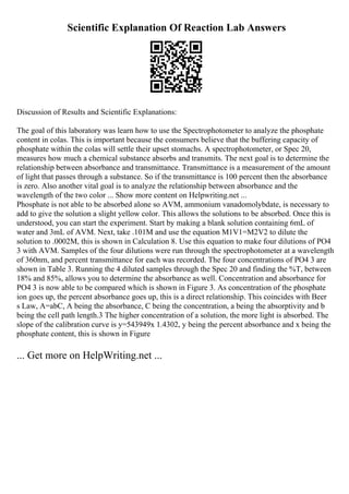 Scientific Explanation Of Reaction Lab Answers
Discussion of Results and Scientific Explanations:
The goal of this laboratory was learn how to use the Spectrophotometer to analyze the phosphate
content in colas. This is important because the consumers believe that the buffering capacity of
phosphate within the colas will settle their upset stomachs. A spectrophotometer, or Spec 20,
measures how much a chemical substance absorbs and transmits. The next goal is to determine the
relationship between absorbance and transmittance. Transmittance is a measurement of the amount
of light that passes through a substance. So if the transmittance is 100 percent then the absorbance
is zero. Also another vital goal is to analyze the relationship between absorbance and the
wavelength of the two color ... Show more content on Helpwriting.net ...
Phosphate is not able to be absorbed alone so AVM, ammonium vanadomolybdate, is necessary to
add to give the solution a slight yellow color. This allows the solutions to be absorbed. Once this is
understood, you can start the experiment. Start by making a blank solution containing 6mL of
water and 3mL of AVM. Next, take .101M and use the equation M1V1=M2V2 to dilute the
solution to .0002M, this is shown in Calculation 8. Use this equation to make four dilutions of PO4
3 with AVM. Samples of the four dilutions were run through the spectrophotometer at a wavelength
of 360nm, and percent transmittance for each was recorded. The four concentrations of PO4 3 are
shown in Table 3. Running the 4 diluted samples through the Spec 20 and finding the %T, between
18% and 85%, allows you to determine the absorbance as well. Concentration and absorbance for
PO4 3 is now able to be compared which is shown in Figure 3. As concentration of the phosphate
ion goes up, the percent absorbance goes up, this is a direct relationship. This coincides with Beer
s Law, A=abC, A being the absorbance, C being the concentration, a being the absorptivity and b
being the cell path length.3 The higher concentration of a solution, the more light is absorbed. The
slope of the calibration curve is y=543949x 1.4302, y being the percent absorbance and x being the
phosphate content, this is shown in Figure
... Get more on HelpWriting.net ...
 