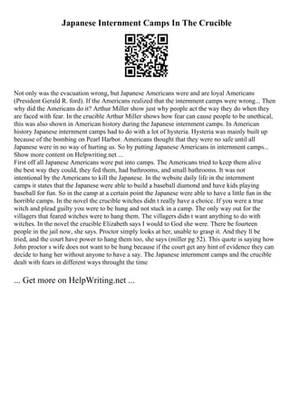 Japanese Internment Camps In The Crucible
Not only was the evacuation wrong, but Japanese Americans were and are loyal Americans
(President Gerald R. ford). If the Americans realized that the internment camps were wrong... Then
why did the Americans do it? Arthur Miller show just why people act the way they do when they
are faced with fear. In the crucible Arthur Miller shows how fear can cause people to be unethical,
this was also shown in American history during the Japanese internment camps. In American
history Japanese internment camps had to do with a lot of hysteria. Hysteria was mainly built up
because of the bombing on Pearl Harbor. Americans thought that they were no safe until all
Japanese were in no way of hurting us. So by putting Japanese Americans in internment camps...
Show more content on Helpwriting.net ...
First off all Japanese Americans were put into camps. The Americans tried to keep them alive
the best way they could, they fed them, had bathrooms, and small bathrooms. It was not
intentional by the Americans to kill the Japanese. In the website daily life in the internment
camps it states that the Japanese were able to build a baseball diamond and have kids playing
baseball for fun. So in the camp at a certain point the Japanese were able to have a little fun in the
horrible camps. In the novel the crucible witches didn t really have a choice. If you were a true
witch and plead guilty you were to be hung and not stuck in a camp. The only way out for the
villagers that feared witches were to hang them. The villagers didn t want anything to do with
witches. In the novel the crucible Elizabeth says I would to God she were. There be fourteen
people in the jail now, she says. Proctor simply looks at her, unable to grasp it. And they ll be
tried, and the court have power to hang them too, she says (miller pg 52). This quote is saying how
John proctor s wife does not want to be hung because if the court get any hint of evidence they can
decide to hang her without anyone to have a say. The Japanese internment camps and the crucible
dealt with fears in different ways throught the time
... Get more on HelpWriting.net ...
 