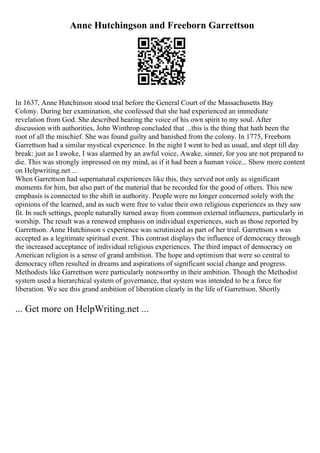 Anne Hutchingson and Freeborn Garrettson
In 1637, Anne Hutchinson stood trial before the General Court of the Massachusetts Bay
Colony. During her examination, she confessed that she had experienced an immediate
revelation from God. She described hearing the voice of his own spirit to my soul. After
discussion with authorities, John Winthrop concluded that ...this is the thing that hath been the
root of all the mischief. She was found guilty and banished from the colony. In 1775, Freeborn
Garrettson had a similar mystical experience. In the night I went to bed as usual, and slept till day
break: just as I awoke, I was alarmed by an awful voice, Awake, sinner, for you are not prepared to
die. This was strongly impressed on my mind, as if it had been a human voice... Show more content
on Helpwriting.net ...
When Garrettson had supernatural experiences like this, they served not only as significant
moments for him, but also part of the material that he recorded for the good of others. This new
emphasis is connected to the shift in authority. People were no longer concerned solely with the
opinions of the learned, and as such were free to value their own religious experiences as they saw
fit. In such settings, people naturally turned away from common external influences, particularly in
worship. The result was a renewed emphasis on individual experiences, such as those reported by
Garrettson. Anne Hutchinson s experience was scrutinized as part of her trial. Garrettson s was
accepted as a legitimate spiritual event. This contrast displays the influence of democracy through
the increased acceptance of individual religious experiences. The third impact of democracy on
American religion is a sense of grand ambition. The hope and optimism that were so central to
democracy often resulted in dreams and aspirations of significant social change and progress.
Methodists like Garrettson were particularly noteworthy in their ambition. Though the Methodist
system used a hierarchical system of governance, that system was intended to be a force for
liberation. We see this grand ambition of liberation clearly in the life of Garrettson. Shortly
... Get more on HelpWriting.net ...
 