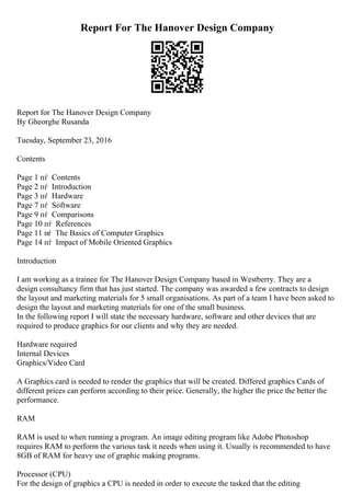 Report For The Hanover Design Company
Report for The Hanover Design Company
By Gheorghe Rusanda
Tuesday, September 23, 2016
Contents
Page 1 пѓ Contents
Page 2 пѓ Introduction
Page 3 пѓ Hardware
Page 7 пѓ Software
Page 9 пѓ Comparisons
Page 10 пѓ References
Page 11 пѓ The Basics of Computer Graphics
Page 14 пѓ Impact of Mobile Oriented Graphics
Introduction
I am working as a trainee for The Hanover Design Company based in Westberry. They are a
design consultancy firm that has just started. The company was awarded a few contracts to design
the layout and marketing materials for 5 small organisations. As part of a team I have been asked to
design the layout and marketing materials for one of the small business.
In the following report I will state the necessary hardware, software and other devices that are
required to produce graphics for our clients and why they are needed.
Hardware required
Internal Devices
Graphics/Video Card
A Graphics card is needed to render the graphics that will be created. Differed graphics Cards of
different prices can perform according to their price. Generally, the higher the price the better the
performance.
RAM
RAM is used to when running a program. An image editing program like Adobe Photoshop
requires RAM to perform the various task it needs when using it. Usually is recommended to have
8GB of RAM for heavy use of graphic making programs.
Processor (CPU)
For the design of graphics a CPU is needed in order to execute the tasked that the editing
 